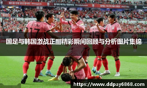 国足与韩国激战正酣精彩瞬间回顾与分析图片集锦